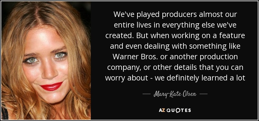 We've played producers almost our entire lives in everything else we've created. But when working on a feature and even dealing with something like Warner Bros. or another production company, or other details that you can worry about - we definitely learned a lot - Mary-Kate Olsen