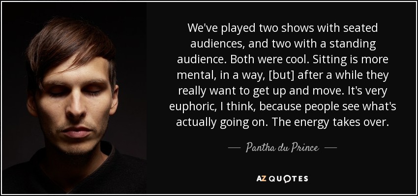 We've played two shows with seated audiences, and two with a standing audience. Both were cool. Sitting is more mental, in a way, [but] after a while they really want to get up and move. It's very euphoric, I think, because people see what's actually going on. The energy takes over. - Pantha du Prince