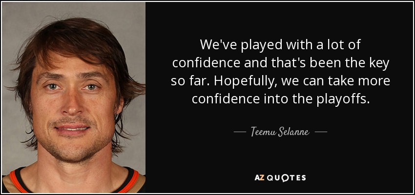 We've played with a lot of confidence and that's been the key so far. Hopefully, we can take more confidence into the playoffs. - Teemu Selanne