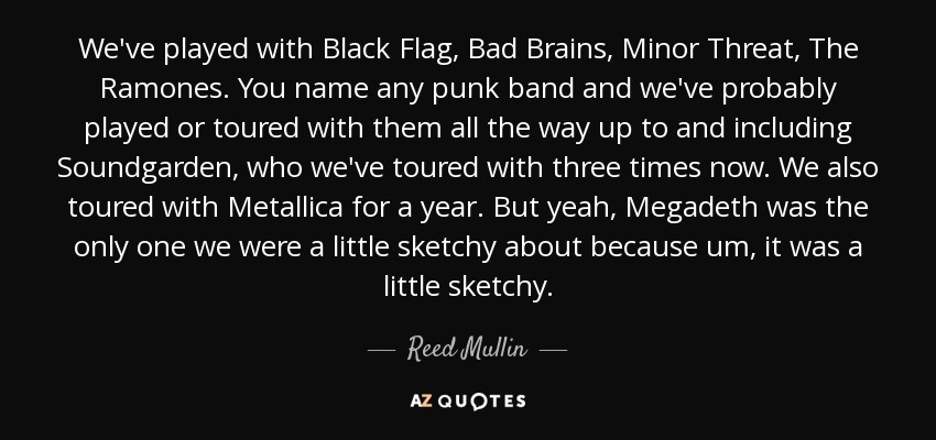 We've played with Black Flag, Bad Brains, Minor Threat, The Ramones. You name any punk band and we've probably played or toured with them all the way up to and including Soundgarden, who we've toured with three times now. We also toured with Metallica for a year. But yeah, Megadeth was the only one we were a little sketchy about because um, it was a little sketchy. - Reed Mullin