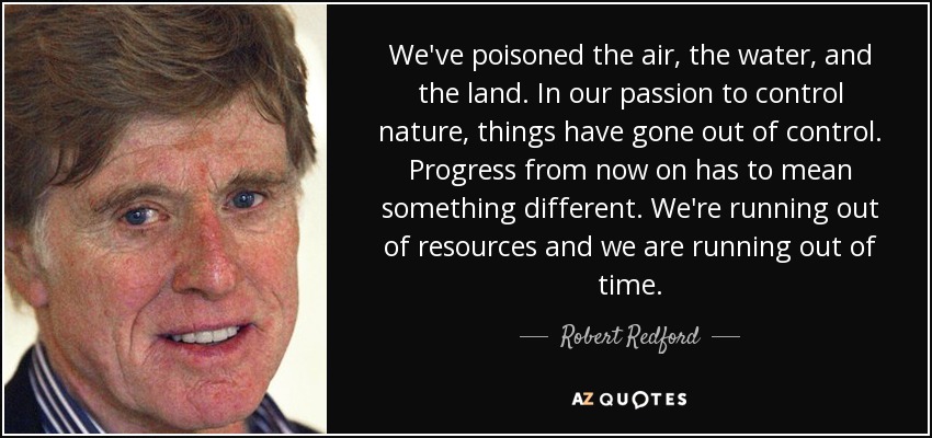 We've poisoned the air, the water, and the land. In our passion to control nature, things have gone out of control. Progress from now on has to mean something different. We're running out of resources and we are running out of time. - Robert Redford