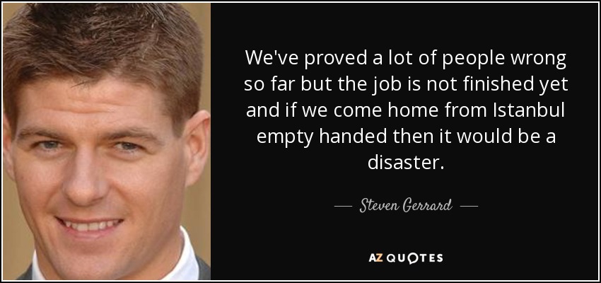 We've proved a lot of people wrong so far but the job is not finished yet and if we come home from Istanbul empty handed then it would be a disaster. - Steven Gerrard