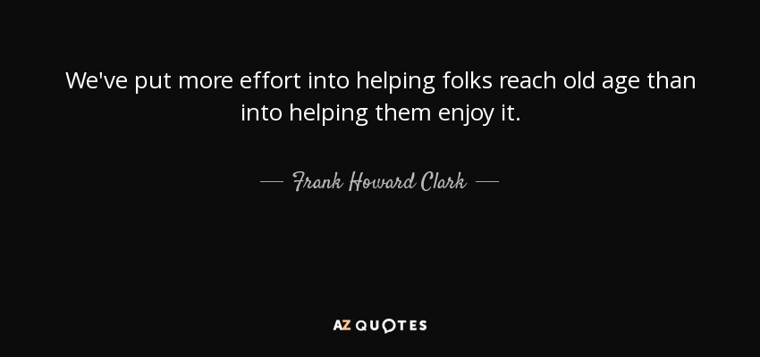 We've put more effort into helping folks reach old age than into helping them enjoy it. - Frank Howard Clark