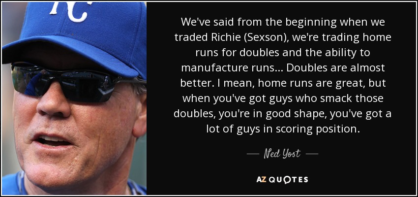 We've said from the beginning when we traded Richie (Sexson), we're trading home runs for doubles and the ability to manufacture runs... Doubles are almost better. I mean, home runs are great, but when you've got guys who smack those doubles, you're in good shape, you've got a lot of guys in scoring position. - Ned Yost