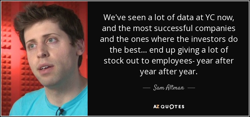 We've seen a lot of data at YC now, and the most successful companies and the ones where the investors do the best... end up giving a lot of stock out to employees- year after year after year. - Sam Altman