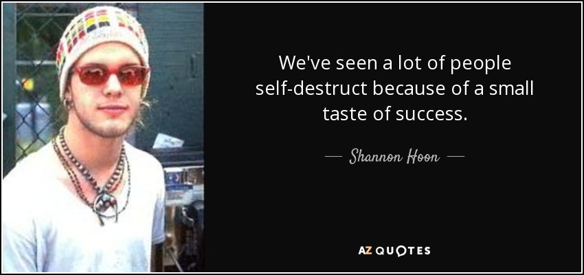 We've seen a lot of people self-destruct because of a small taste of success. - Shannon Hoon