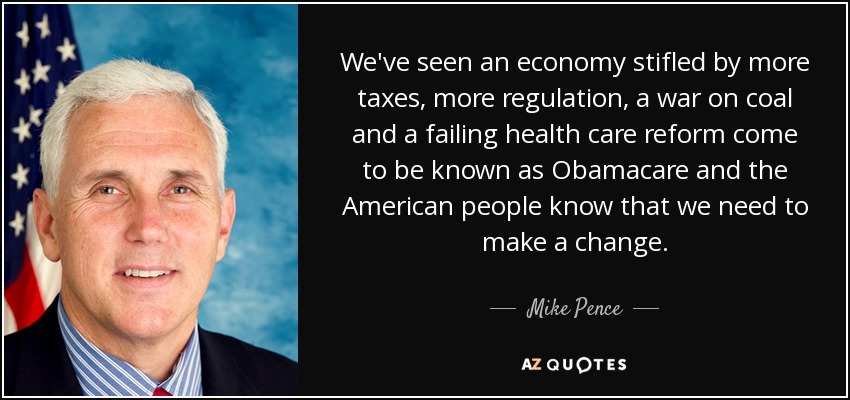We've seen an economy stifled by more taxes, more regulation, a war on coal and a failing health care reform come to be known as Obamacare and the American people know that we need to make a change. - Mike Pence