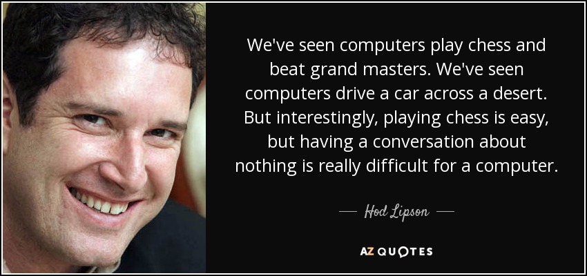 We've seen computers play chess and beat grand masters. We've seen computers drive a car across a desert. But interestingly, playing chess is easy, but having a conversation about nothing is really difficult for a computer. - Hod Lipson