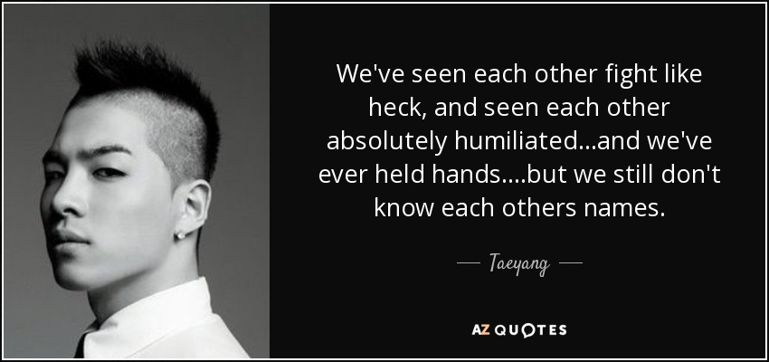 We've seen each other fight like heck, and seen each other absolutely humiliated...and we've ever held hands....but we still don't know each others names. - Taeyang