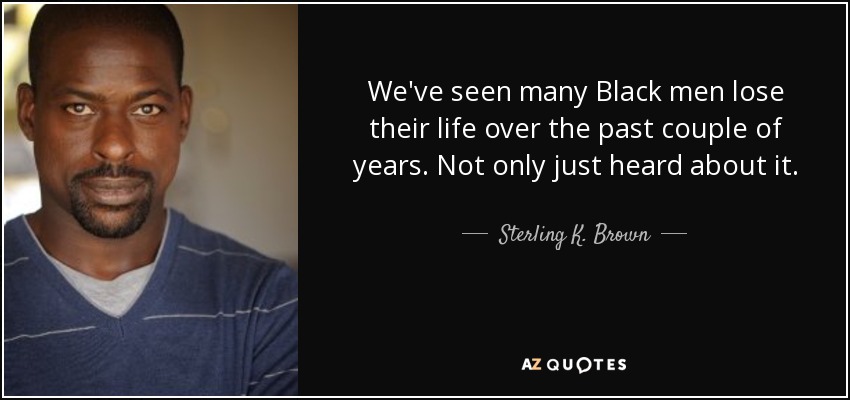 We've seen many Black men lose their life over the past couple of years. Not only just heard about it. - Sterling K. Brown