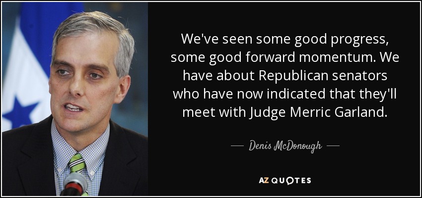 We've seen some good progress, some good forward momentum. We have about Republican senators who have now indicated that they'll meet with Judge Merric Garland. - Denis McDonough