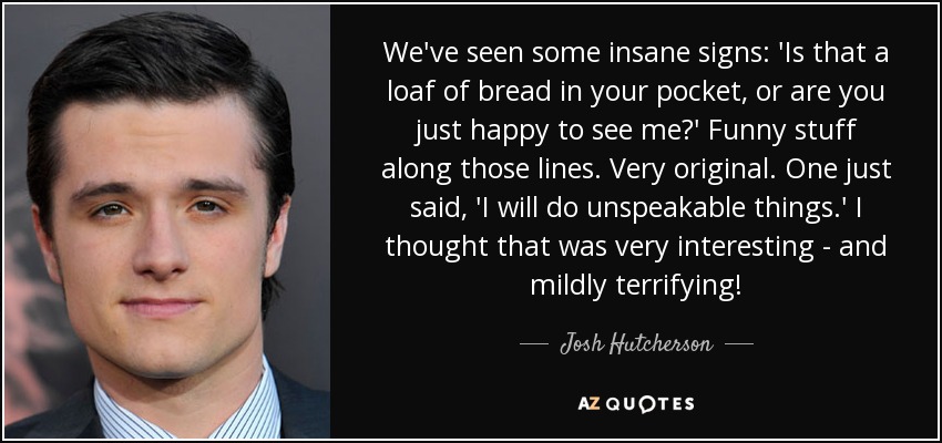 We've seen some insane signs: 'Is that a loaf of bread in your pocket, or are you just happy to see me?' Funny stuff along those lines. Very original. One just said, 'I will do unspeakable things.' I thought that was very interesting - and mildly terrifying! - Josh Hutcherson