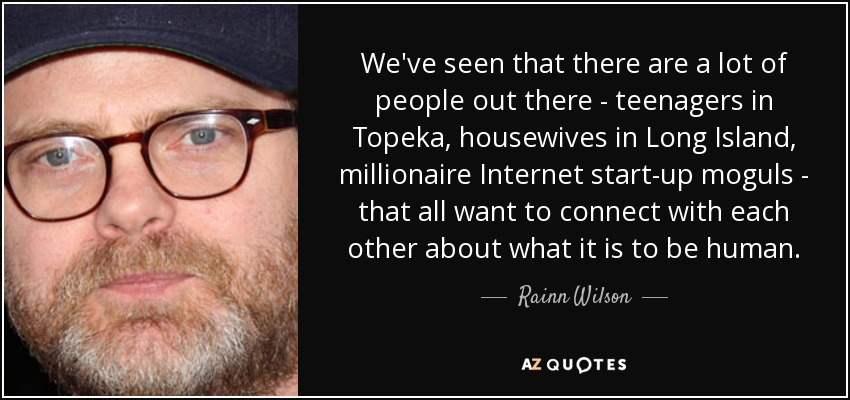 We've seen that there are a lot of people out there - teenagers in Topeka, housewives in Long Island, millionaire Internet start-up moguls - that all want to connect with each other about what it is to be human. - Rainn Wilson