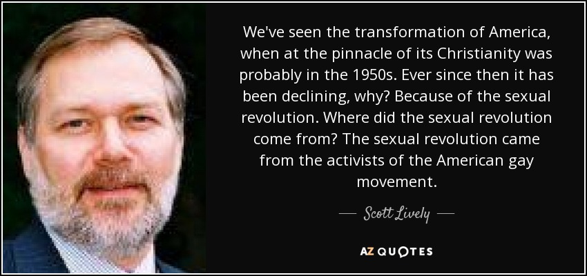 We've seen the transformation of America, when at the pinnacle of its Christianity was probably in the 1950s. Ever since then it has been declining, why? Because of the sexual revolution. Where did the sexual revolution come from? The sexual revolution came from the activists of the American gay movement. - Scott Lively