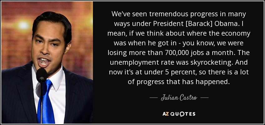 We've seen tremendous progress in many ways under President [Barack] Obama. I mean, if we think about where the economy was when he got in - you know, we were losing more than 700,000 jobs a month. The unemployment rate was skyrocketing. And now it's at under 5 percent, so there is a lot of progress that has happened. - Julian Castro