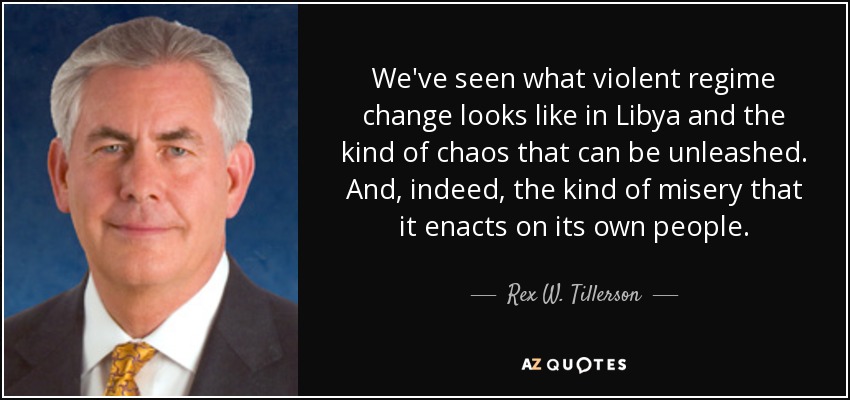 We've seen what violent regime change looks like in Libya and the kind of chaos that can be unleashed. And, indeed, the kind of misery that it enacts on its own people. - Rex W. Tillerson