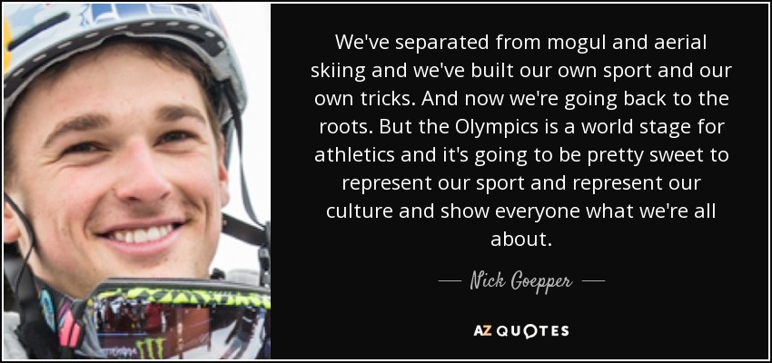 We've separated from mogul and aerial skiing and we've built our own sport and our own tricks. And now we're going back to the roots. But the Olympics is a world stage for athletics and it's going to be pretty sweet to represent our sport and represent our culture and show everyone what we're all about. - Nick Goepper