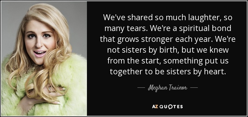 We've shared so much laughter, so many tears. We're a spiritual bond that grows stronger each year. We're not sisters by birth, but we knew from the start, something put us together to be sisters by heart. - Meghan Trainor