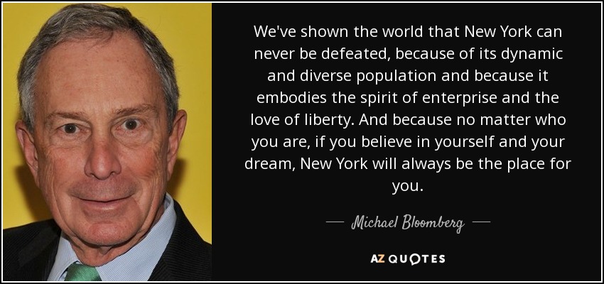 We've shown the world that New York can never be defeated, because of its dynamic and diverse population and because it embodies the spirit of enterprise and the love of liberty. And because no matter who you are, if you believe in yourself and your dream, New York will always be the place for you. - Michael Bloomberg
