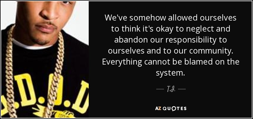 We've somehow allowed ourselves to think it's okay to neglect and abandon our responsibility to ourselves and to our community. Everything cannot be blamed on the system. - T.I.