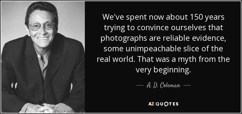We've spent now about 150 years trying to convince ourselves that photographs are reliable evidence, some unimpeachable slice of the real world. That was a myth from the very beginning. - A. D. Coleman