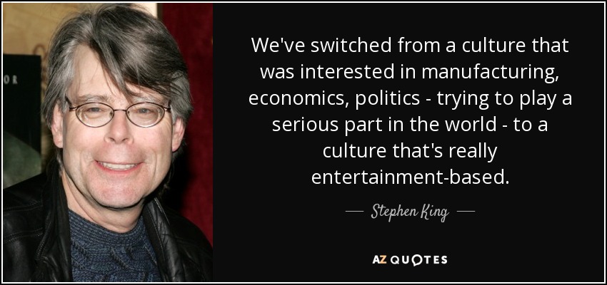 We've switched from a culture that was interested in manufacturing, economics, politics - trying to play a serious part in the world - to a culture that's really entertainment-based. - Stephen King