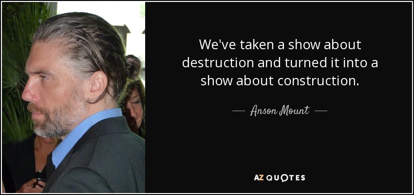 We've taken a show about destruction and turned it into a show about construction. - Anson Mount