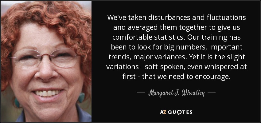 We've taken disturbances and fluctuations and averaged them together to give us comfortable statistics. Our training has been to look for big numbers, important trends, major variances. Yet it is the slight variations - soft-spoken, even whispered at first - that we need to encourage. - Margaret J. Wheatley