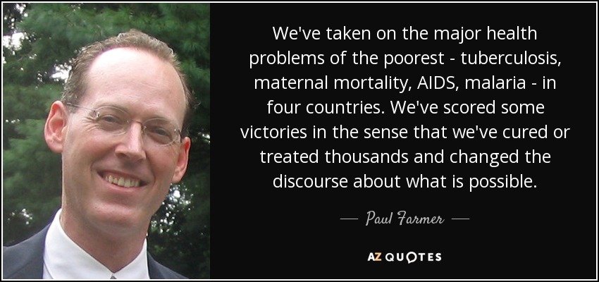 We've taken on the major health problems of the poorest - tuberculosis, maternal mortality, AIDS, malaria - in four countries. We've scored some victories in the sense that we've cured or treated thousands and changed the discourse about what is possible. - Paul Farmer
