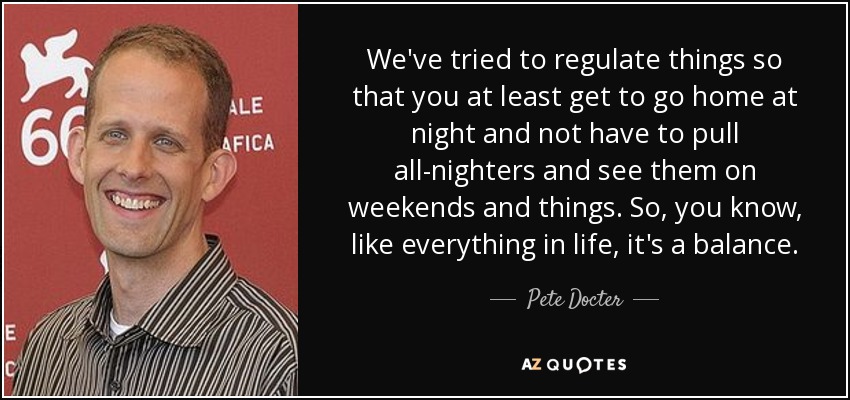We've tried to regulate things so that you at least get to go home at night and not have to pull all-nighters and see them on weekends and things. So, you know, like everything in life, it's a balance. - Pete Docter