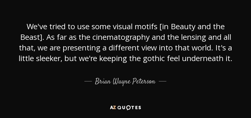 We've tried to use some visual motifs [in Beauty and the Beast]. As far as the cinematography and the lensing and all that, we are presenting a different view into that world. It's a little sleeker, but we're keeping the gothic feel underneath it. - Brian Wayne Peterson