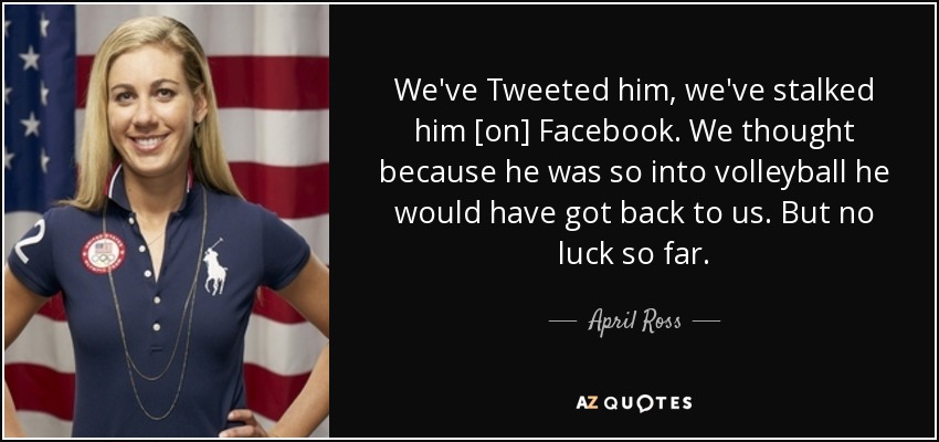 We've Tweeted him, we've stalked him [on] Facebook. We thought because he was so into volleyball he would have got back to us. But no luck so far. - April Ross