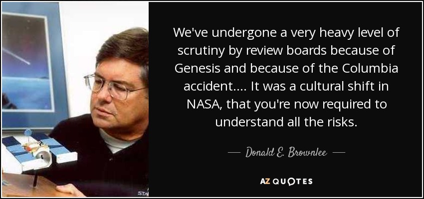 We've undergone a very heavy level of scrutiny by review boards because of Genesis and because of the Columbia accident. . . . It was a cultural shift in NASA, that you're now required to understand all the risks. - Donald E. Brownlee