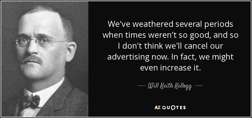 We've weathered several periods when times weren't so good, and so I don't think we'll cancel our advertising now. In fact, we might even increase it. - Will Keith Kellogg