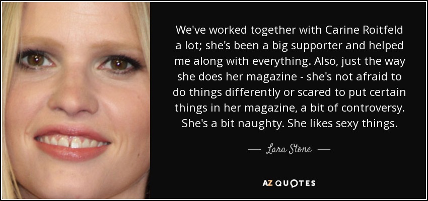 We've worked together with Carine Roitfeld a lot; she's been a big supporter and helped me along with everything. Also, just the way she does her magazine - she's not afraid to do things differently or scared to put certain things in her magazine, a bit of controversy. She's a bit naughty. She likes sexy things. - Lara Stone