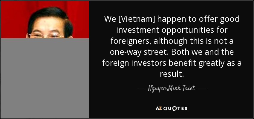 We [Vietnam] happen to offer good investment opportunities for foreigners, although this is not a one-way street. Both we and the foreign investors benefit greatly as a result. - Nguyen Minh Triet