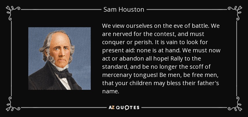 We view ourselves on the eve of battle. We are nerved for the contest, and must conquer or perish. It is vain to look for present aid: none is at hand. We must now act or abandon all hope! Rally to the standard, and be no longer the scoff of mercenary tongues! Be men, be free men, that your children may bless their father's name. - Sam Houston