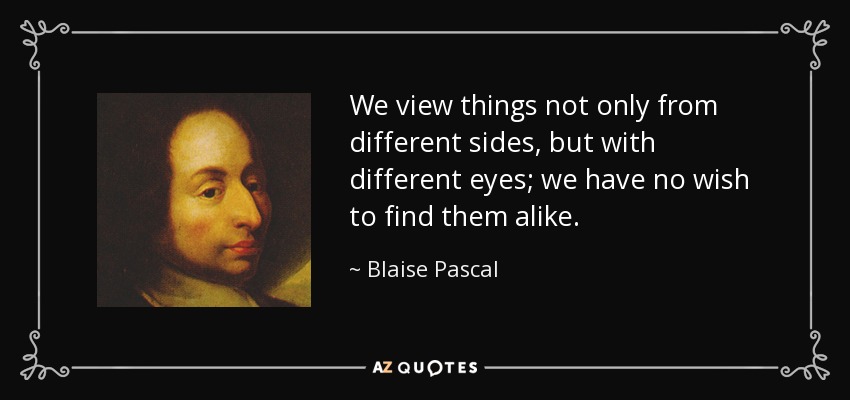 We view things not only from different sides, but with different eyes; we have no wish to find them alike. - Blaise Pascal