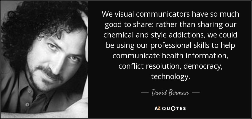 We visual communicators have so much good to share: rather than sharing our chemical and style addictions, we could be using our professional skills to help communicate health information, conflict resolution, democracy, technology. - David Berman