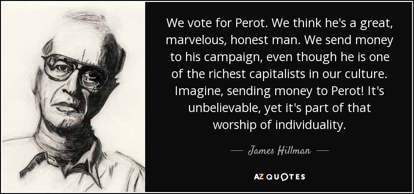 We vote for Perot. We think he's a great, marvelous, honest man. We send money to his campaign, even though he is one of the richest capitalists in our culture. Imagine, sending money to Perot! It's unbelievable, yet it's part of that worship of individuality. - James Hillman