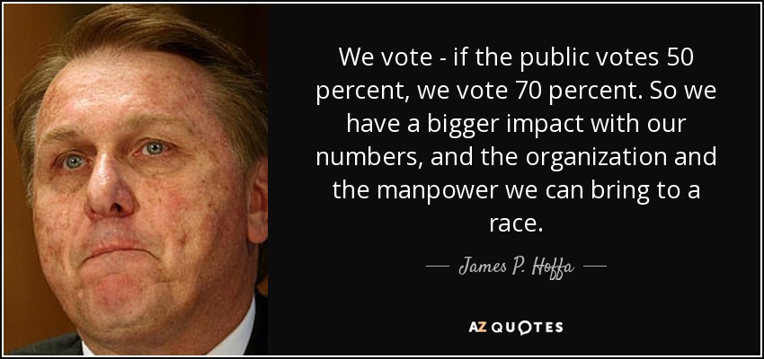 We vote - if the public votes 50 percent, we vote 70 percent. So we have a bigger impact with our numbers, and the organization and the manpower we can bring to a race. - James P. Hoffa