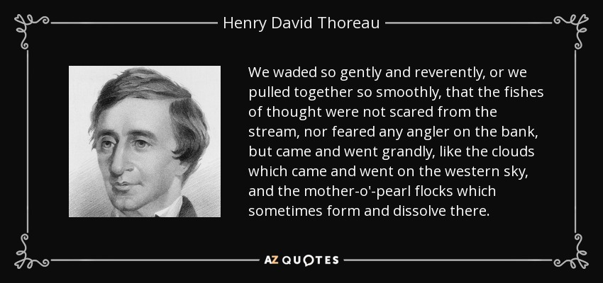 We waded so gently and reverently, or we pulled together so smoothly, that the fishes of thought were not scared from the stream, nor feared any angler on the bank, but came and went grandly, like the clouds which came and went on the western sky, and the mother-o'-pearl flocks which sometimes form and dissolve there. - Henry David Thoreau