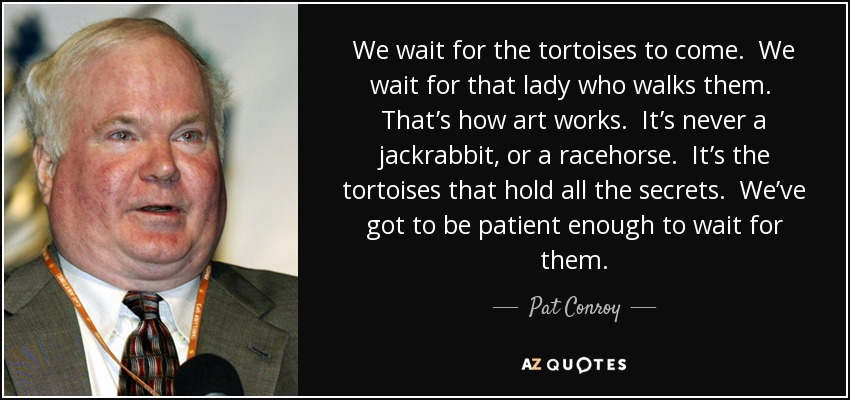 We wait for the tortoises to come. We wait for that lady who walks them. That’s how art works. It’s never a jackrabbit, or a racehorse. It’s the tortoises that hold all the secrets. We’ve got to be patient enough to wait for them. - Pat Conroy