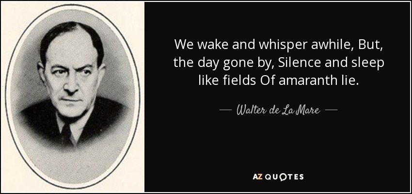 We wake and whisper awhile, But, the day gone by, Silence and sleep like fields Of amaranth lie. - Walter de La Mare