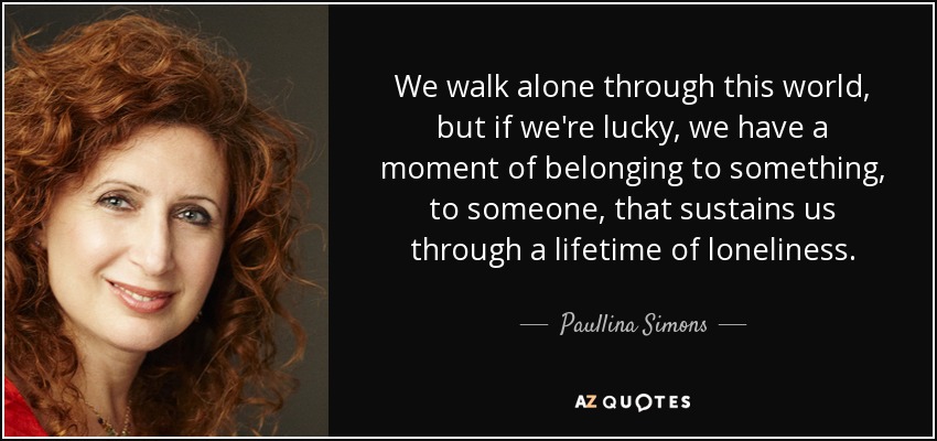 We walk alone through this world, but if we're lucky, we have a moment of belonging to something, to someone, that sustains us through a lifetime of loneliness. - Paullina Simons