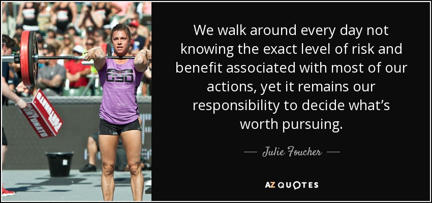 We walk around every day not knowing the exact level of risk and benefit associated with most of our actions, yet it remains our responsibility to decide what’s worth pursuing. - Julie Foucher