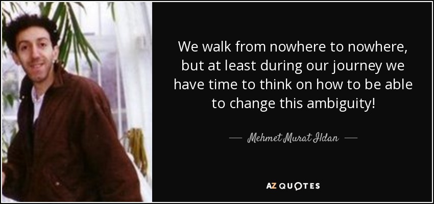 We walk from nowhere to nowhere, but at least during our journey we have time to think on how to be able to change this ambiguity! - Mehmet Murat Ildan