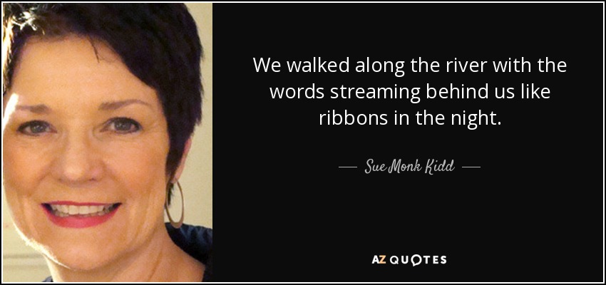 We walked along the river with the words streaming behind us like ribbons in the night. - Sue Monk Kidd