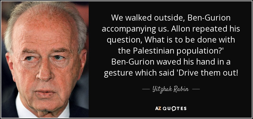We walked outside, Ben-Gurion accompanying us. Allon repeated his question, What is to be done with the Palestinian population?' Ben-Gurion waved his hand in a gesture which said 'Drive them out! - Yitzhak Rabin