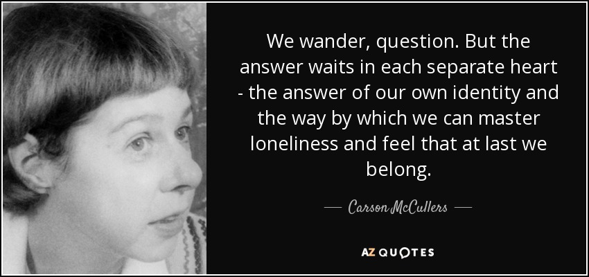 We wander, question. But the answer waits in each separate heart - the answer of our own identity and the way by which we can master loneliness and feel that at last we belong. - Carson McCullers